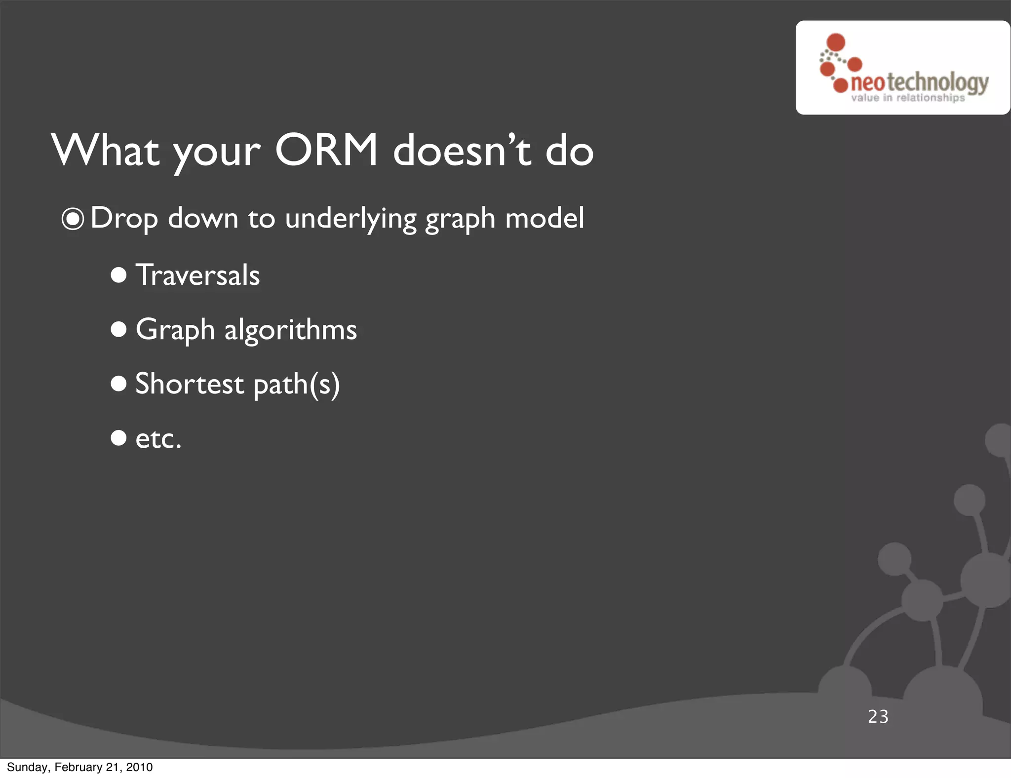 What your ORM doesn’t do
        ๏ Drop down to underlying graph model
                 • Traversals
                 • Graph algorithms
                 • Shortest path(s)
                 • etc.



                                                23

Sunday, February 21, 2010
 