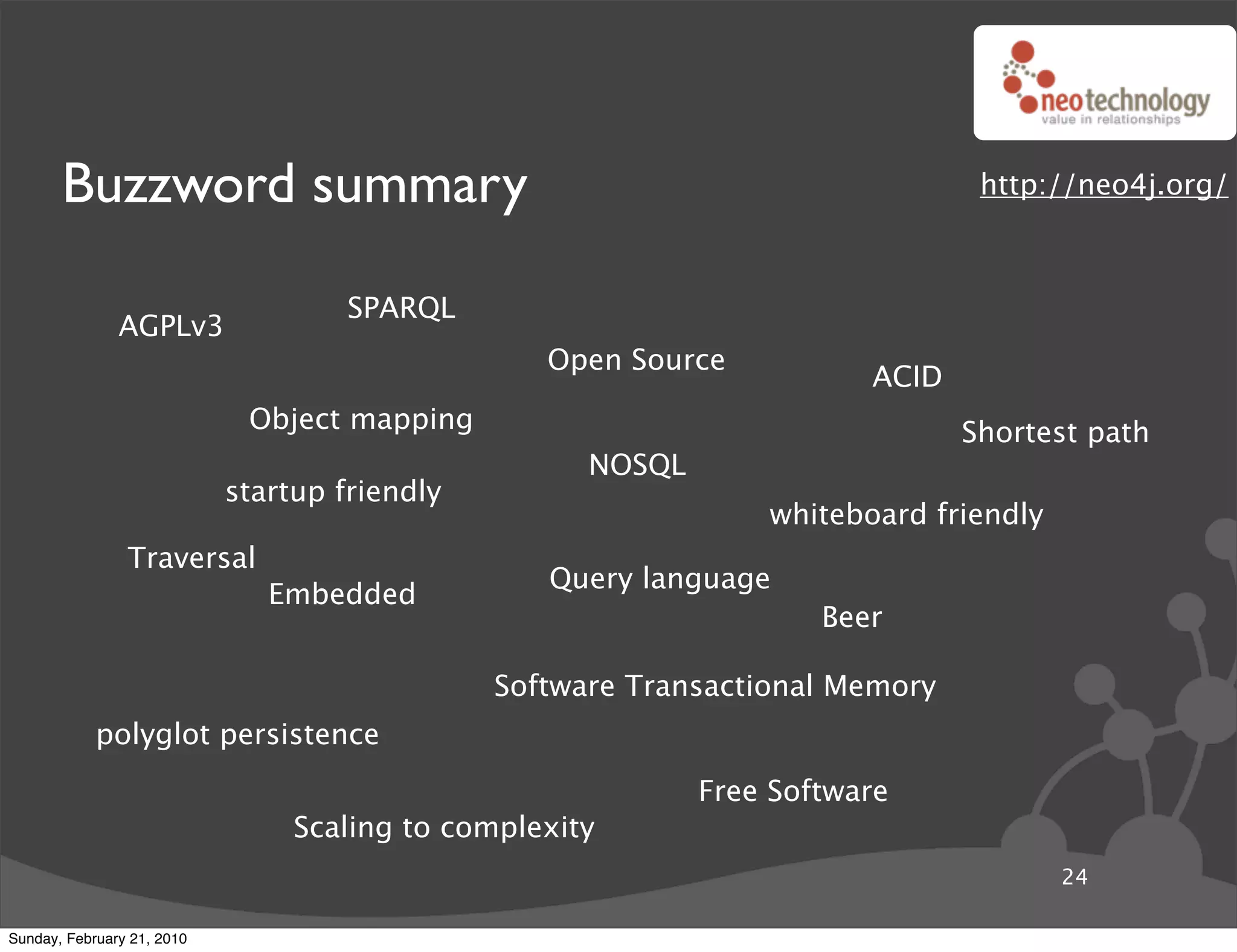 Buzzword summary                                                         http://neo4j.org/



                                     SPARQL
               AGPLv3
                                                  Open Source
                                                                        ACID
                             Object mapping                                    Shortest path
                                                     NOSQL
                            startup friendly
                                                                 whiteboard friendly
                Traversal
                                                  Query language
                               Embedded
                                                                     Beer

                                               Software Transactional Memory
            polyglot persistence
                                                             Free Software
                                 Scaling to complexity
                                                                                       24

Sunday, February 21, 2010
 
