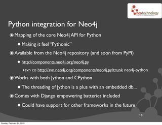 Python integration for Neo4j
        ๏ Mapping of the core Neo4j API for Python
                 • Making it feel “Pythonic”
        ๏ Available from the Neo4j repository (and soon from PyPI)
                 • http://components.neo4j.org/neo4j.py
                       ‣svn co http://svn.neo4j.org/components/neo4j.py/trunk neo4j-python
        ๏ Works with both Jython and CPython
                 • The threading of Jython is a plus with an embedded db...
        ๏ Comes with Django empowering batteries included
                 • Could have support for other frameworks in the future
                                                                                     18

Sunday, February 21, 2010
 