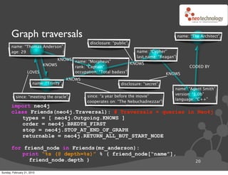 Graph traversals                                                                         name: “The Architect”
                                                  disclosure: “public”
       name: “Thomas Anderson”
       age: 29                                                            name: “Cypher”
                                                                          last name: “Reagan”
                               KNOWS name: “Morpheus”
                         KNOWS                                  KNOWS
                                     rank: “Captain”                                                  CODED BY
                   LOVES             occupation: “Total badass”                          KNOWS
                                         KNOWS
                       name: “Trinity”                            disclosure: “secret”
                                                                                            name: “Agent Smith”
                                                                                            version: “1.0b”
          since: “meeting the oracle”            since: “a year before the movie”
                                                                                            language: “C++”
                                                 cooperates on: “The Nebuchadnezzar”
       import neo4j
       class Friends(neo4j.Traversal): # Traversals ! queries in Neo4j
          types = [ neo4j.Outgoing.KNOWS ]
          order = neo4j.BREDTH_FIRST
          stop = neo4j.STOP_AT_END_OF_GRAPH
          returnable = neo4j.RETURN_ALL_BUT_START_NODE

       for friend_node in Friends(mr_anderson):
          print “%s (@ depth=%s)” % ( friend_node[“name”],
             friend_node.depth )                                                                         20

Sunday, February 21, 2010
 