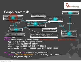 Graph traversals                                                                         name: “The Architect”
                                                  disclosure: “public”
       name: “Thomas Anderson”
       age: 29                                                            name: “Cypher”
                                                                          last name: “Reagan”
                               KNOWS name: “Morpheus”
                         KNOWS                                  KNOWS
                                     rank: “Captain”                                                  CODED BY
                   LOVES             occupation: “Total badass”                          KNOWS
                                         KNOWS
                       name: “Trinity”                            disclosure: “secret”
                                                                                            name: “Agent Smith”
                                                                                            version: “1.0b”
          since: “meeting the oracle”            since: “a year before the movie”
                                                                                            language: “C++”
                                                 cooperates on: “The Nebuchadnezzar”
       import neo4j
       class Friends(neo4j.Traversal): # Traversals ! queries in Neo4j
          types = [ neo4j.Outgoing.KNOWS ]
          order = neo4j.BREDTH_FIRST
          stop = neo4j.STOP_AT_END_OF_GRAPH
          returnable = neo4j.RETURN_ALL_BUT_START_NODE

       for friend_node in Friends(mr_anderson):
          print “%s (@ depth=%s)” % ( friend_node[“name”],
             friend_node.depth )                                                                         20

Sunday, February 21, 2010
 