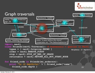Graph traversals                                                                         name: “The Architect”
                                                  disclosure: “public”
       name: “Thomas Anderson”
       age: 29                                                            name: “Cypher”
                                                                          last name: “Reagan”
                               KNOWS name: “Morpheus”
                         KNOWS                                  KNOWS
                                     rank: “Captain”                                                  CODED BY
                   LOVES             occupation: “Total badass”                          KNOWS
                                         KNOWS
                       name: “Trinity”                            disclosure: “secret”
                                                                                            name: “Agent Smith”
                                                                                            version: “1.0b”
          since: “meeting the oracle”            since: “a year before the movie”
                                                                                            language: “C++”
                                                 cooperates on: “The Nebuchadnezzar”
       import neo4j
       class Friends(neo4j.Traversal): # Traversals ! queries in Neo4j
          types = [ neo4j.Outgoing.KNOWS ]               Morpheus (@ depth=1)
          order = neo4j.BREDTH_FIRST
          stop = neo4j.STOP_AT_END_OF_GRAPH
          returnable = neo4j.RETURN_ALL_BUT_START_NODE

       for friend_node in Friends(mr_anderson):
          print “%s (@ depth=%s)” % ( friend_node[“name”],
             friend_node.depth )                                                                         20

Sunday, February 21, 2010
 