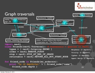 Graph traversals                                                                         name: “The Architect”
                                                  disclosure: “public”
       name: “Thomas Anderson”
       age: 29                                                            name: “Cypher”
                                                                          last name: “Reagan”
                               KNOWS name: “Morpheus”
                         KNOWS                                  KNOWS
                                     rank: “Captain”                                                  CODED BY
                   LOVES             occupation: “Total badass”                          KNOWS
                                         KNOWS
                       name: “Trinity”                            disclosure: “secret”
                                                                                            name: “Agent Smith”
                                                                                            version: “1.0b”
          since: “meeting the oracle”            since: “a year before the movie”
                                                                                            language: “C++”
                                                 cooperates on: “The Nebuchadnezzar”
       import neo4j
       class Friends(neo4j.Traversal): # Traversals ! queries in Neo4j
          types = [ neo4j.Outgoing.KNOWS ]               Morpheus (@ depth=1)
          order = neo4j.BREDTH_FIRST                     Trinity (@ depth=1)
          stop = neo4j.STOP_AT_END_OF_GRAPH
                                                         Cypher (@ depth=2)
          returnable = neo4j.RETURN_ALL_BUT_START_NODE
                                                                                           Agent Smith (@ depth=3)

       for friend_node in Friends(mr_anderson):
          print “%s (@ depth=%s)” % ( friend_node[“name”],
             friend_node.depth )                                                                         20

Sunday, February 21, 2010
 