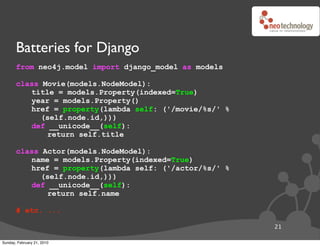 Batteries for Django
       from neo4j.model import django_model as models

       class Movie(models.NodeModel):
          title = models.Property(indexed=True)
          year = models.Property()
          href = property(lambda self: ('/movie/%s/' %
             (self.node.id,)))
          def __unicode__(self):
              return self.title

       class Actor(models.NodeModel):
          name = models.Property(indexed=True)
          href = property(lambda self: ('/actor/%s/' %
             (self.node.id,)))
          def __unicode__(self):
              return self.name

       # etc. ...

                                                         21

Sunday, February 21, 2010
 