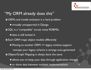 “My ORM already does this”
        ๏ ORMs and model evolution is a hard problem
                 • virtually unsupported in Django
        ๏ SQL is a “compatible” across many RDBMSs
                 • data is still locked in
        ๏ Each ORM maps object models differently
                 • Moving to another ORM == legacy schema support
                       ‣except your legacy schema is strange auto-generated
        ๏ Object/Graph Mapping is always done the same
                 • allows you to keep your data through application changes
                 • or share data between multiple implementations             22

Sunday, February 21, 2010
 