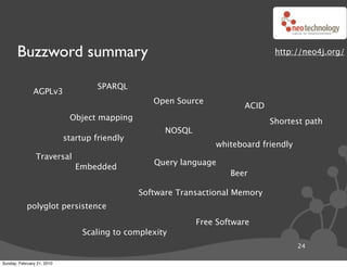 Buzzword summary                                                         http://neo4j.org/



                                     SPARQL
               AGPLv3
                                                  Open Source
                                                                        ACID
                             Object mapping                                    Shortest path
                                                     NOSQL
                            startup friendly
                                                                 whiteboard friendly
                Traversal
                                                  Query language
                               Embedded
                                                                     Beer

                                               Software Transactional Memory
            polyglot persistence
                                                             Free Software
                                 Scaling to complexity
                                                                                       24

Sunday, February 21, 2010
 