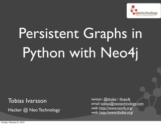 Persistent Graphs in
                   Python with Neo4j

                                 twitter: @thobe / #neo4j
       Tobias Ivarsson           email: tobias@neotechnology.com
                                 web: http://www.neo4j.org/
       Hacker @ Neo Technology   web: http://www.thobe.org/

Sunday, February 21, 2010
 