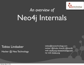 An overview of
                       Neo4j Internals


                                   tobias@neotechnology.com
 Tobias Lindaaker                  twitter: @thobe, #neo4j (@neo4j)
                                   web: neo4j.org neotechnology.com
 Hacker @ Neo Technology           my web: thobe.org




Monday, May 21, 2012
 