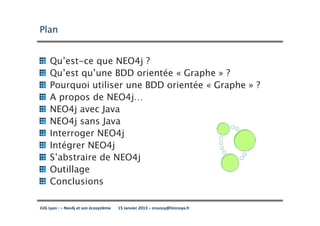 Plan


     Qu’est-ce que NEO4j ?
     Qu’est qu’une BDD orientée « Graphe » ?
     Pourquoi utiliser une BDD orientée « Graphe » ?
     A propos de NEO4j…
     NEO4j avec Java
     NEO4j sans Java
     Interroger NEO4j
     Intégrer NEO4j
     S’abstraire de NEO4j
     Outillage
     Conclusions

JUG Lyon : – Neo4j et son écosystème   15 Janvier 2013 – sroussy@hinnoya.fr
 