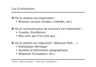Cas d’utilisations


     Où la relation est importante !
       Réseaux sociaux (Viadeo, LinkedIn, etc.)

     Où la reconnaissance de structure est importante !
       Fraudes, Excellences
       Mes amis qui n’en sont pas…

     Où le chemin est important ! (Shortest Path, …)
       Généalogie (Héritage)
       Système d’information géographique
       Séquence (Groupware, etc.)

JUG Lyon : – Neo4j et son écosystème   15 Janvier 2013 – sroussy@hinnoya.fr
 