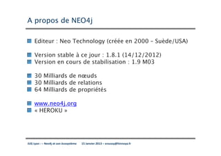 A propos de NEO4j

     Editeur : Neo Technology (créée en 2000 – Suède/USA)

     Version stable à ce jour : 1.8.1 (14/12/2012)
     Version en cours de stabilisation : 1.9 M03

     30 Milliards de nœuds
     30 Milliards de relations
     64 Milliards de propriétés

     www.neo4j.org
     « HEROKU »




JUG Lyon : – Neo4j et son écosystème   15 Janvier 2013 – sroussy@hinnoya.fr
 