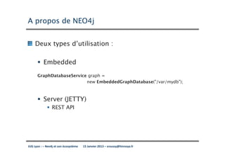 A propos de NEO4j


     Deux types d’utilisation :

           Embedded
      GraphDatabaseService graph =
                          new EmbeddedGraphDatabase("/var/mydb");



           Server (JETTY)
                 REST API




JUG Lyon : – Neo4j et son écosystème   15 Janvier 2013 – sroussy@hinnoya.fr
 