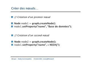 Créer des nœuds…

     // Création d’un premier nœud

     Node node1 = graph.createNode();
     node1.setProperty("name", "Base de données");


     // Création d’un second nœud

     Node node2 = graph.createNode();
     node1.setProperty("name", « NEO4j");




JUG Lyon : – Neo4j et son écosystème   15 Janvier 2013 – sroussy@hinnoya.fr
 