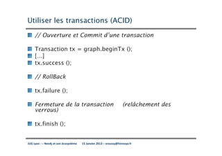 Utiliser les transactions (ACID)

     // Ouverture et Commit d’une transaction

     Transaction tx = graph.beginTx ();
     […]
     tx.success ();

     // RollBack

     tx.failure ();

     Fermeture de la transaction                                    (relâchement des
     verrous)

     tx.finish ();


JUG Lyon : – Neo4j et son écosystème   15 Janvier 2013 – sroussy@hinnoya.fr
 