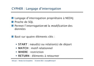 CYPHER : Langage d’interrogation


     Langage d’interrogation propriétaire à NEO4j
     Proche de SQL
     Permet l’interrogation et la modification des
     données

     Basé sur quatre éléments clés :

           START : nœud(s) ou relation(s) de départ
           MATCH : motif relationnel
           WHERE : restriction
           RETURN : éléments à retourner
JUG Lyon : – Neo4j et son écosystème   15 Janvier 2013 – sroussy@hinnoya.fr
 