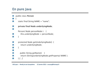 En pure Java
     public class Person
     {
       static final String NAME = "name";

         private final Node underlyingNode;

         Person( Node personNode ) {
           this.underlyingNode = personNode;
         }

         protected Node getUnderlyingNode() {
           return underlyingNode;
         }

            public String getName() {
             return (String)underlyingNode.getProperty( NAME );
         } […]


JUG Lyon : – Neo4j et son écosystème   15 Janvier 2013 – sroussy@hinnoya.fr
 