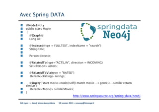 Avec Spring DATA
      @NodeEntity
      public class Movie
      {
        @GraphId
        Long id;

         @Indexed(type = FULLTEXT, indexName = "search")
         String title;

         Person director;

         @RelatedTo(type="ACTS_IN", direction = INCOMING)
         Set<Person> actors;

         @RelatedToVia(type = "RATED")
         Iterable<Rating> ratings;

        @Query("start movie=node({self}) match movie-->genre<--similar return
      similar")
         Iterable<Movie> similarMovies;
      }
                                      http://www.springsource.org/spring-data/neo4j

JUG Lyon : – Neo4j et son écosystème   15 Janvier 2013 – sroussy@hinnoya.fr
 