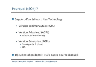 Pourquoi NEO4j ?


     Support d’un éditeur : Neo Technology

      • Version communautaire (GPL)

      • Version Advanced (AGPL)
             • Advanced monitoring

      • Version Enterprise (AGPL)
             • Sauvegarde à chaud
             • HA


     Documentation dense (+500 pages pour le manuel)

JUG Lyon : – Neo4j et son écosystème   15 Janvier 2013 – sroussy@hinnoya.fr
 