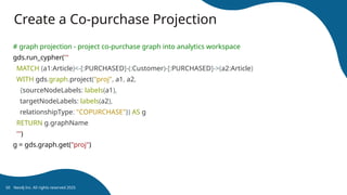 Create a Co-purchase Projection
# graph projection - project co-purchase graph into analytics workspace
gds.run_cypher('''
MATCH (a1:Article)<-[:PURCHASED]-(:Customer)-[:PURCHASED]->(a2:Article)
WITH gds.graph.project("proj", a1, a2,
{sourceNodeLabels: labels(a1),
targetNodeLabels: labels(a2),
relationshipType: "COPURCHASE"}) AS g
RETURN g.graphName
''')
g = gds.graph.get("proj")
Neo4j Inc. All rights reserved 2025
50
 