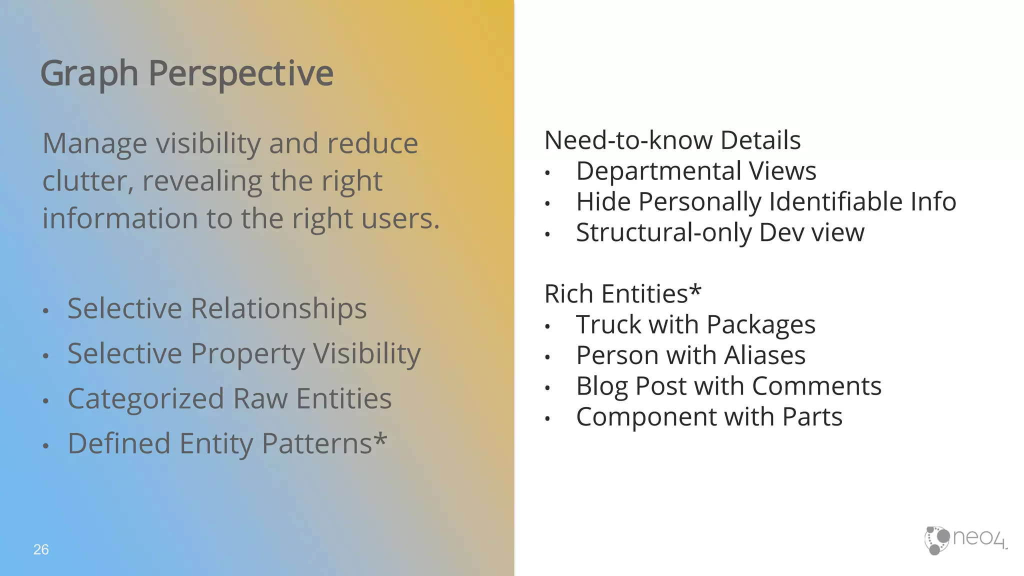 Graph Perspective
26
Manage visibility and reduce
clutter, revealing the right
information to the right users.
• Selective Relationships
• Selective Property Visibility
• Categorized Raw Entities
• Defined Entity Patterns*
Need-to-know Details
• Departmental Views
• Hide Personally Identifiable Info
• Structural-only Dev view
Rich Entities*
• Truck with Packages
• Person with Aliases
• Blog Post with Comments
• Component with Parts
 
