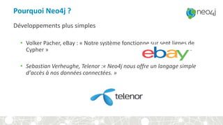 Pourquoi Neo4j ?
Développements plus simples
• Volker Pacher, eBay : « Notre système fonctionne sur sept lignes de
Cypher »
• Sebastian Verheughe, Telenor :« Neo4j nous offre un langage simple
d’accès à nos données connectées. »
 