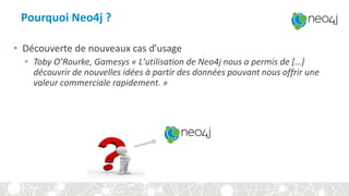 Pourquoi Neo4j ?
• Découverte de nouveaux cas d’usage
• Toby O’Rourke, Gamesys « L'utilisation de Neo4j nous a permis de […]
découvrir de nouvelles idées à partir des données pouvant nous offrir une
valeur commerciale rapidement. »
 