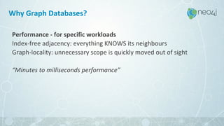 Why Graph Databases?
Performance - for specific workloads
Index-free adjacency: everything KNOWS its neighbours
Graph-locality: unnecessary scope is quickly moved out of sight
“Minutes to milliseconds performance”
 