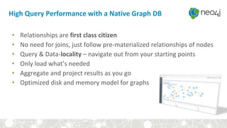 • Relationships are first class citizen
• No need for joins, just follow pre-materialized relationships of nodes
• Query & Data-locality – navigate out from your starting points
• Only load what’s needed
• Aggregate and project results as you go
• Optimized disk and memory model for graphs
High Query Performance with a Native Graph DB
 