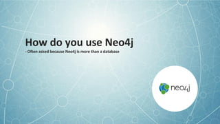 How do you use Neo4j
- Often asked because Neo4j is more than a database
 