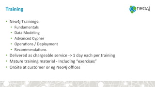 Training	
•  Neo4j	Trainings:	
•  Fundamentals	
•  Data	Modeling	
•  Advanced	Cypher	
•  Opera?ons	/	Deployment	
•  Recommenda?ons	
•  Delivered	as	chargeable	service	->	1	day	each	per	training	
•  Mature	training	material	-	Including	“exercises”	
•  OnSite	at	customer	or	eg	Neo4j	oﬃces	
19	
 