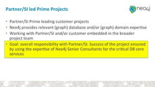 Partner/SI	led	Prime	Projects	
•  Partner/SI	Prime	leading	customer	projects	
•  Neo4j	provides	relevant	(graph)	database	and/or	(graph)	domain	exper?se		
•  Working	with	Partner/SI	and/or	customer	embedded	in	the	broader	
project	team	
•  Goal:	overall	responsibility	with	Partner/SI.	Success	of	the	project	ensured	
by	using	the	exper?se	of	Neo4j	Senior	Consultants	for	the	cri?cal	DB	core	
services	
	
31	
 