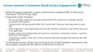 Lessons	learned	in	Customer	Neo4j	Service	Engagements	
•  While	the	graph	approach	is	more	intui?ve	than	rela?onal	DBs,	it	s?ll	needs	
training	to	“do	the	things	right”	
•  Frequently	made	mistakes:	
•  Re-use	exis?ng	rela?onal	concepts	will	prevent	the	chance	to	re-design	and	be	
successful	with	graphs	
•  Trying	to	do	it	all	by	yourself	aqer	ﬁrst	“quick	win”	because	learning	curve	is	very	
fast	
•  Over-engineer	in	the	beginning	and	miss	the	chance	to	build	on	top	of	ﬁrst	use	case	
in	an	agile	way	
•  Proper	sizing	and	conﬁgura?on	of	machine	/	memory	/	network	/	cluster	->	ask	for	
help	from	the	experts	
•  Traversing	a	graph	is	fast,	but,	if	you	traverse	the	en?re	graph	then	physics	are	s?ll	
against	you	
•  Using	Neo4j	Services	allows	you	to	bring	Senior	Graph	Database	experience	into	
your	project,	accelerate	the	delivery	and	ensures	success	
34	
 