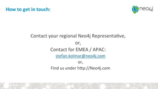 How	to	get	in	touch:	
	
	
Contact	your	regional	Neo4j	Representa?ve,	
or,	
Contact	for	EMEA	/	APAC:		
stefan.kolmar@neo4j.com	
or,	
Find	us	under	hsp://Neo4j.com	
	35	
 
