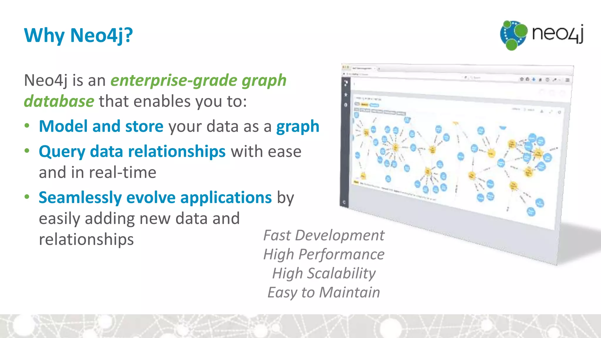 Why Neo4j?
Neo4j is an enterprise-grade graph
database that enables you to:
• Model and store your data as a graph
• Query data relationships with ease
and in real-time
• Seamlessly evolve applications by
easily adding new data and
relationships Fast Development
High Performance
High Scalability
Easy to Maintain