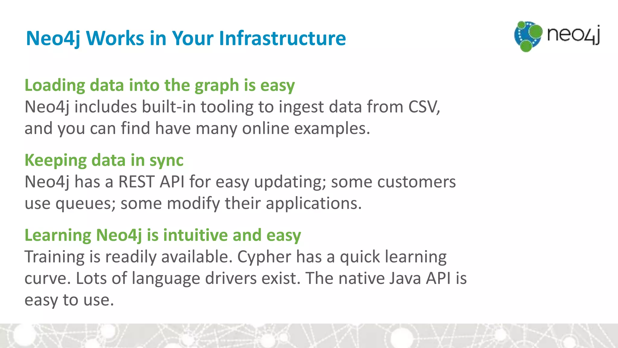 Neo4j Works in Your Infrastructure
Loading data into the graph is easy
Neo4j includes built-in tooling to ingest data from CSV,
and you can find have many online examples.
Keeping data in sync
Neo4j has a REST API for easy updating; some customers
use queues; some modify their applications.
Learning Neo4j is intuitive and easy
Training is readily available. Cypher has a quick learning
curve. Lots of language drivers exist. The native Java API is
easy to use.