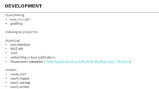 DEVELOPMENT
Query tuning:
• execution plan
• profiling
Indexing on properties
Accessing:
• web interface
• REST API
• shell
• embedding in Java applications
• Mazerunner extension (Using Apache Spark and Neo4j for Big Data Graph Analytics)
Utilities
• neo4j-shell
• neo4j-import
• neo4j-backup
• neo4j-arbiter
 