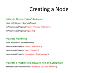 Creating a Node
//Create Thomas “Neo” Anderson
Node mrAnderson = db.createNode();
mrAnderson.setProperty( “name”, “Thomas Anderson” );
mrAnderson.setProperty( “age”, 29 );

//Create Morpheus
Node morpheus = db.createNode();
morpheus.setProperty( “name”, “Morpheus” );
morpheus.setProperty( “rank”, “Captain” );
morpheus.setProperty( “occupation”, “Total bad ass” );


//Create a relationship between Neo and Morpheus
mrAnderson.createRelationship( morpheus, RelTypes.KNOWS );
 