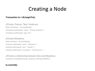 Creating a Node
Transaction tx = db.beginTx();

//Create Thomas “Neo” Anderson
Node mrAnderson = db.createNode();
mrAnderson.setProperty( “name”, “Thomas Anderson” );
mrAnderson.setProperty( “age”, 29 );

//Create Morpheus
Node morpheus = db.createNode();
morpheus.setProperty( “name”, “Morpheus” );
morpheus.setProperty( “rank”, “Captain” );
morpheus.setProperty( “occupation”, “Total bad ass” );

//Create a relationship between Neo and Morpheus
mrAnderson.createRelationship( morpheus, RelTypes.KNOWS );

tx.commit();
 