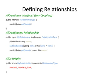 Defining Relationships
//Creating a interface! (Low Coupling)
public interface RelationshipType {
    public String getName();;
}
//Creating my Relationship
public class MyRelationship implements RelationshipType {
    private final string name;
    MyRelationship(String name){ this.name = name; }
    public String getName(){ return this.name; }
}
//Or simply:
public enum MyRelationship implements RelationshipType {
    KNOWS, WORKS_FOR,
}
 