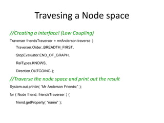 Travesing a Node space
//Creating a interface! (Low Coupling)
Traverser friendsTraverser = mrAnderson.traverse (
   Traverser.Order..BREADTH_FIRST,
   StopEvaluator.END_OF_GRAPH,
   RelTypes.KNOWS,
   Direction.OUTGOING );
//Traverse the node space and print out the result
System.out.println( “Mr Anderson Friends:” );
for ( Node friend: friendsTraverser ) {
     friend.getProperty( “name” );
}
 