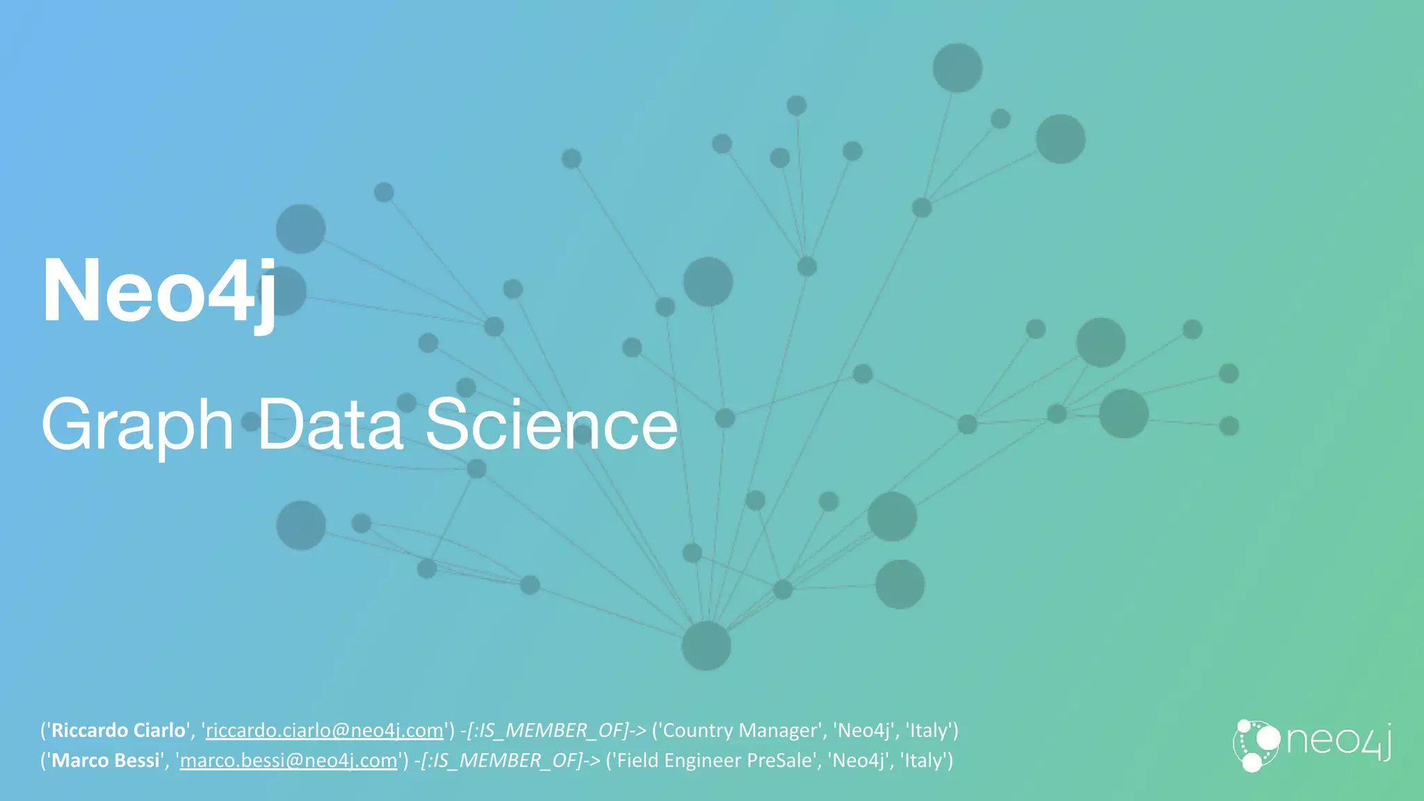 Neo4j
Graph Data Science
('Riccardo Ciarlo', 'riccardo.ciarlo@neo4j.com') -[:IS_MEMBER_OF]-> ('Country Manager', 'Neo4j', 'Italy')
('Marco Bessi', 'marco.bessi@neo4j.com') -[:IS_MEMBER_OF]-> ('Field Engineer PreSale', 'Neo4j', 'Italy')
 