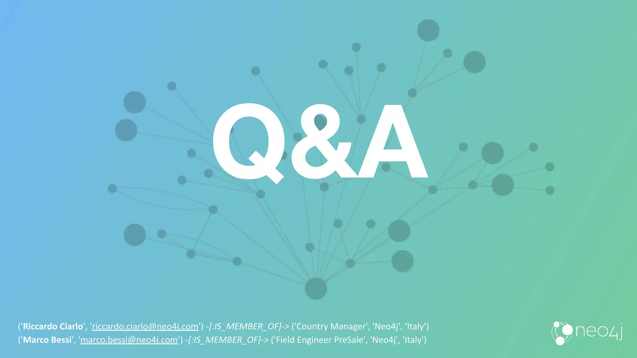 Q&A
('Riccardo Ciarlo', 'riccardo.ciarlo@neo4j.com') -[:IS_MEMBER_OF]-> ('Country Manager', 'Neo4j', 'Italy')
('Marco Bessi', 'marco.bessi@neo4j.com') -[:IS_MEMBER_OF]-> ('Field Engineer PreSale', 'Neo4j', 'Italy')
 