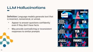 LLM Hallucinations
Definition: Language models generate text that
is incorrect, nonsensical, or unreal.
• Appear to answer questions confidently
even if they don’t have facts
• May provide contradicting or inconsistent
responses to similar prompts
26
 