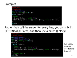 Example:
Rather than call the server for every line, you can mix in
REST::Neo4p::Batch, and then use a batch {} block:
16
...