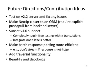 Future Directions/Contribution Ideas
• Test on v2.2 server and fix any issues
• Make Neo4p closer to an ORM (require expli...