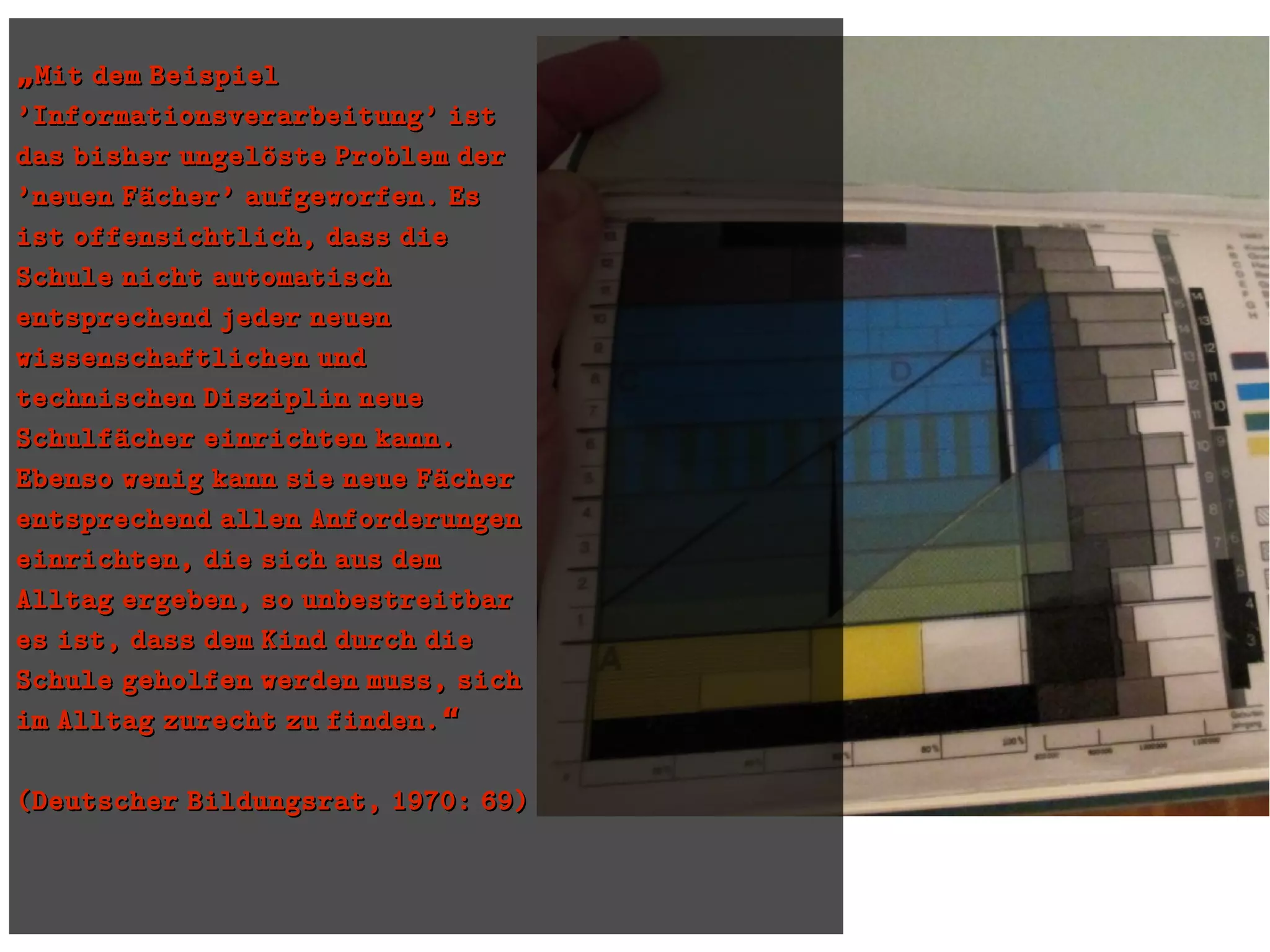 „„Mit dem BeispielMit dem Beispiel
'Informationsverarbeitung' ist'Informationsverarbeitung' ist
das bisher ungeloüste Problem derdas bisher ungeloüste Problem der
'neuen Faücher' aufgeworfen. Es'neuen Faücher' aufgeworfen. Es
ist offensichtlich, dass dieist offensichtlich, dass die
Schule nicht automatischSchule nicht automatisch
entsprechend jeder neuenentsprechend jeder neuen
wissenschaftlichen undwissenschaftlichen und
technischen Disziplin neuetechnischen Disziplin neue
Schulfaücher einrichten kann.Schulfaücher einrichten kann.
Ebenso wenig kann sie neue FaücherEbenso wenig kann sie neue Faücher
entsprechend allen Anforderungenentsprechend allen Anforderungen
einrichten, die sich aus demeinrichten, die sich aus dem
Alltag ergeben, so unbestreitbarAlltag ergeben, so unbestreitbar
es ist, dass dem Kind durch diees ist, dass dem Kind durch die
Schule geholfen werden muss, sichSchule geholfen werden muss, sich
im Alltag zurecht zu finden.“im Alltag zurecht zu finden.“
(Deutscher Bildungsrat, 1970: 69)(Deutscher Bildungsrat, 1970: 69)
 