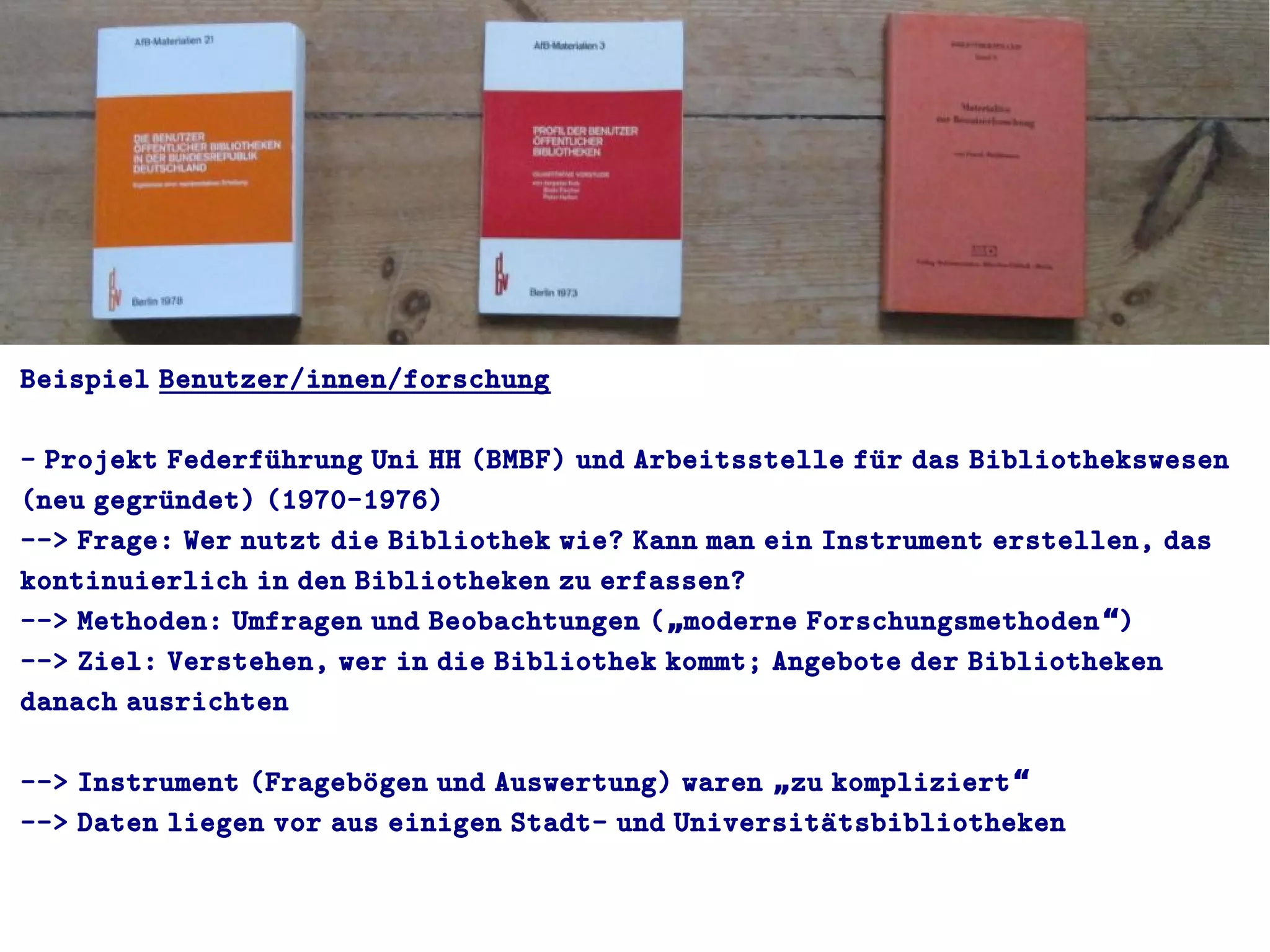 Beispiel Benutzer/innen/forschung
- Projekt Federfuührung Uni HH (BMBF) und Arbeitsstelle fuür das Bibliothekswesen
(neu gegruündet) (1970-1976)
--> Frage: Wer nutzt die Bibliothek wie? Kann man ein Instrument erstellen, das
kontinuierlich in den Bibliotheken zu erfassen?
--> Methoden: Umfragen und Beobachtungen ( moderne Forschungsmethoden )„ “
--> Ziel: Verstehen, wer in die Bibliothek kommt; Angebote der Bibliotheken
danach ausrichten
--> Instrument (Frageboügen und Auswertung) waren zu kompliziert„ “
--> Daten liegen vor aus einigen Stadt- und Universitaütsbibliotheken
 