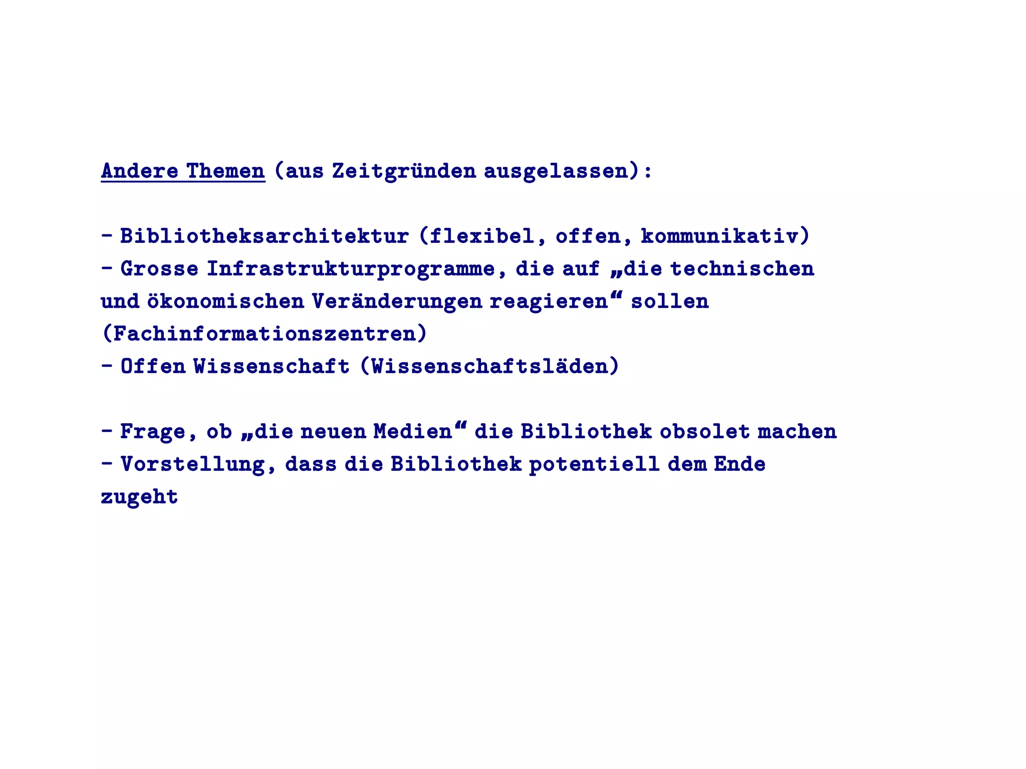 Andere Themen (aus Zeitgruünden ausgelassen):
- Bibliotheksarchitektur (flexibel, offen, kommunikativ)
- Grosse Infrastrukturprogramme, die auf die technischen„
und oükonomischen Veraünderungen reagieren sollen“
(Fachinformationszentren)
- Offen Wissenschaft (Wissenschaftslaüden)
- Frage, ob die neuen Medien die Bibliothek obsolet machen„ “
- Vorstellung, dass die Bibliothek potentiell dem Ende
zugeht
 