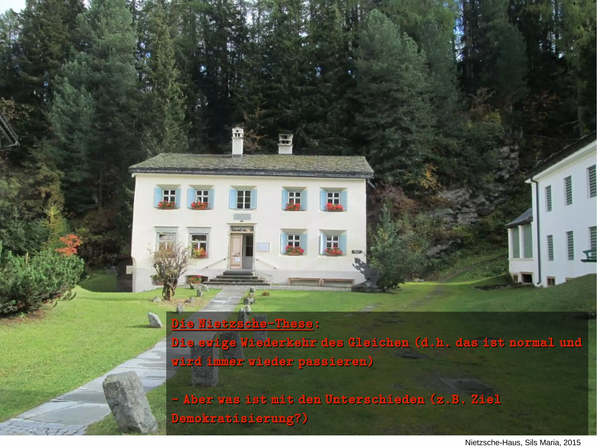 Nietzsche-Haus, Sils Maria, 2015
Die Nietzsche-TheseDie Nietzsche-These::
Die ewige Wiederkehr des Gleichen (d.h. das ist normal undDie ewige Wiederkehr des Gleichen (d.h. das ist normal und
wird immer wieder passieren)wird immer wieder passieren)
- Aber was ist mit den Unterschieden (z.B. Ziel- Aber was ist mit den Unterschieden (z.B. Ziel
Demokratisierung?)Demokratisierung?)
 