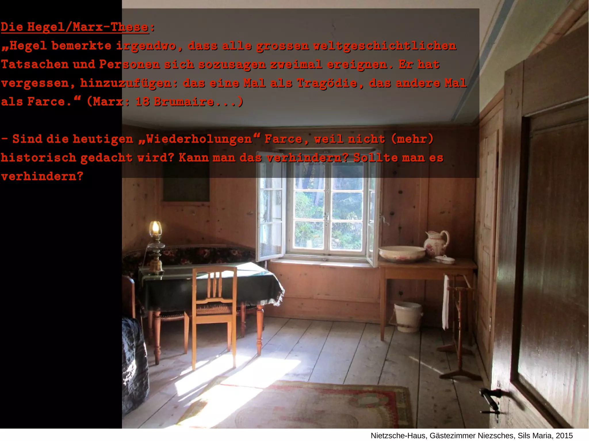 Nietzsche-Haus, Gästezimmer Niezsches, Sils Maria, 2015
Die Hegel/Marx-TheseDie Hegel/Marx-These::
„„Hegel bemerkte irgendwo, dass alle grossen weltgeschichtlichenHegel bemerkte irgendwo, dass alle grossen weltgeschichtlichen
Tatsachen und Personen sich sozusagen zweimal ereignen. Er hatTatsachen und Personen sich sozusagen zweimal ereignen. Er hat
vergessen, hinzuzufuügen: das eine Mal als Tragoüdie, das andere Malvergessen, hinzuzufuügen: das eine Mal als Tragoüdie, das andere Mal
als Farce. (Marx: 18 Brumaire...)“als Farce. (Marx: 18 Brumaire...)“
- Sind die heutigen Wiederholungen Farce, weil nicht (mehr)„ “- Sind die heutigen Wiederholungen Farce, weil nicht (mehr)„ “
historisch gedacht wird? Kann man das verhindern? Sollte man eshistorisch gedacht wird? Kann man das verhindern? Sollte man es
verhindern?verhindern?
 